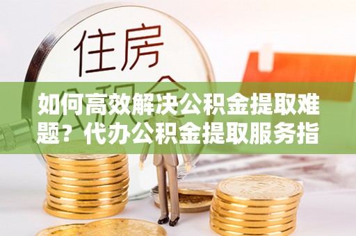 大冶如何高效解决公积金提取难题？代办公积金提取服务指南