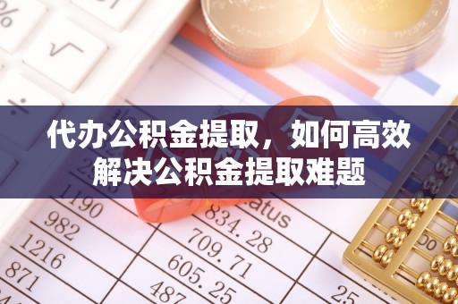 大冶代办公积金提取，如何高效解决公积金提取难题