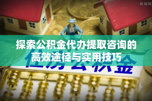 大冶探索公积金代办提取咨询的高效途径与实用技巧