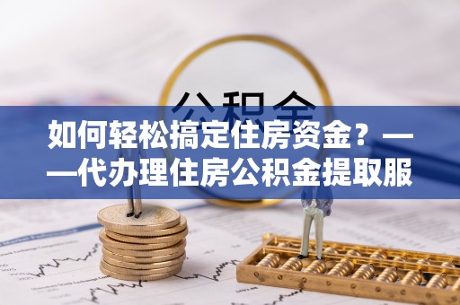 大冶如何轻松搞定住房资金？——代办理住房公积金提取服务全解析